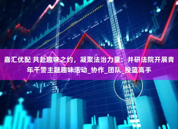 嘉汇优配 共赴趣味之约，凝聚法治力量：井研法院开展青年干警主题趣味活动_协作_团队_投篮高手