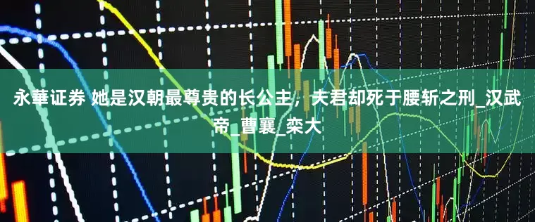 永華证券 她是汉朝最尊贵的长公主，夫君却死于腰斩之刑_汉武帝_曹襄_栾大