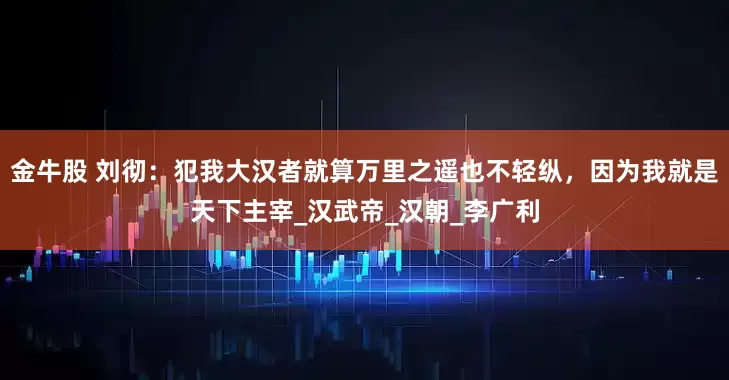 金牛股 刘彻：犯我大汉者就算万里之遥也不轻纵，因为我就是天下主宰_汉武帝_汉朝_李广利