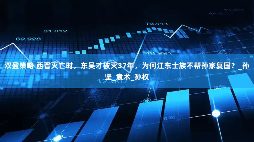 双盈策略 西晋灭亡时，东吴才被灭37年，为何江东士族不帮孙家复国？_孙坚_袁术_孙权