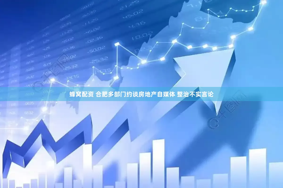 蜂窝配资 合肥多部门约谈房地产自媒体 整治不实言论