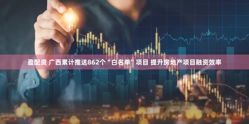 盈配资 广西累计推送862个“白名单”项目 提升房地产项目融资效率