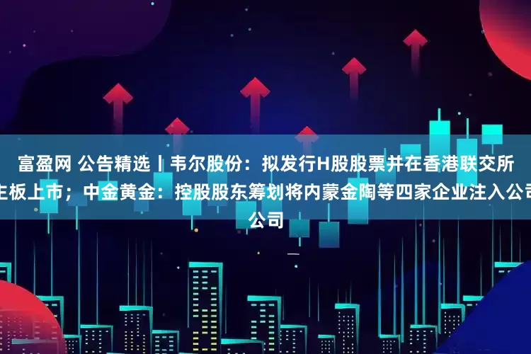 富盈网 公告精选丨韦尔股份：拟发行H股股票并在香港联交所主板上市；中金黄金：控股股东筹划将内蒙金陶等四家企业注入公司
