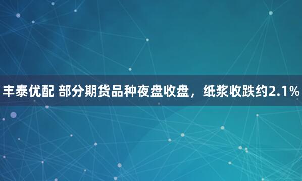 丰泰优配 部分期货品种夜盘收盘，纸浆收跌约2.1%