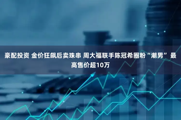 豪配投资 金价狂飙后卖珠串 周大福联手陈冠希圈粉“潮男” 最高售价超10万
