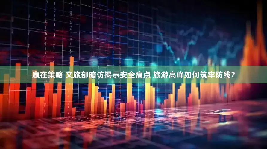 赢在策略 文旅部暗访揭示安全痛点 旅游高峰如何筑牢防线？