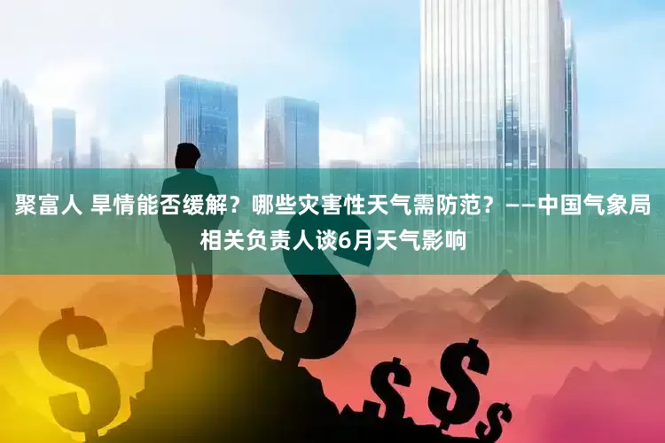 聚富人 旱情能否缓解？哪些灾害性天气需防范？——中国气象局相关负责人谈6月天气影响