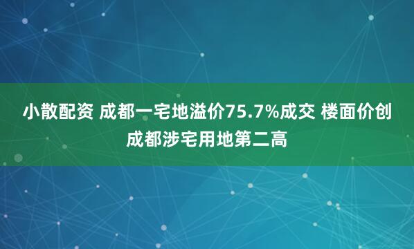 小散配资 成都一宅地溢价75.7%成交 楼面价创成都涉宅用地第二高