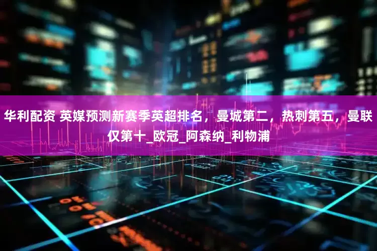 华利配资 英媒预测新赛季英超排名，曼城第二，热刺第五，曼联仅第十_欧冠_阿森纳_利物浦