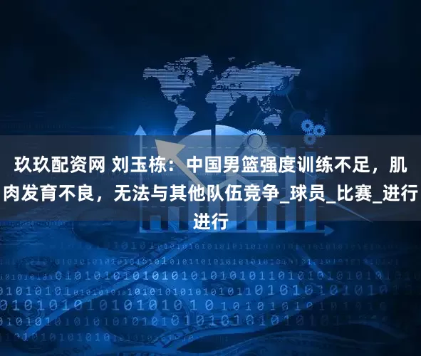 玖玖配资网 刘玉栋：中国男篮强度训练不足，肌肉发育不良，无法与其他队伍竞争_球员_比赛_进行
