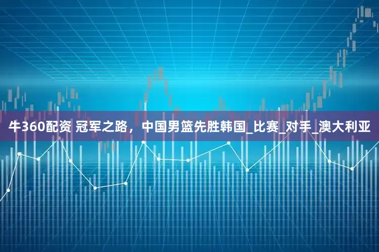 牛360配资 冠军之路，中国男篮先胜韩国_比赛_对手_澳大利亚