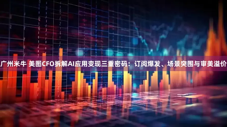 广州米牛 美图CFO拆解AI应用变现三重密码：订阅爆发、场景突围与审美溢价