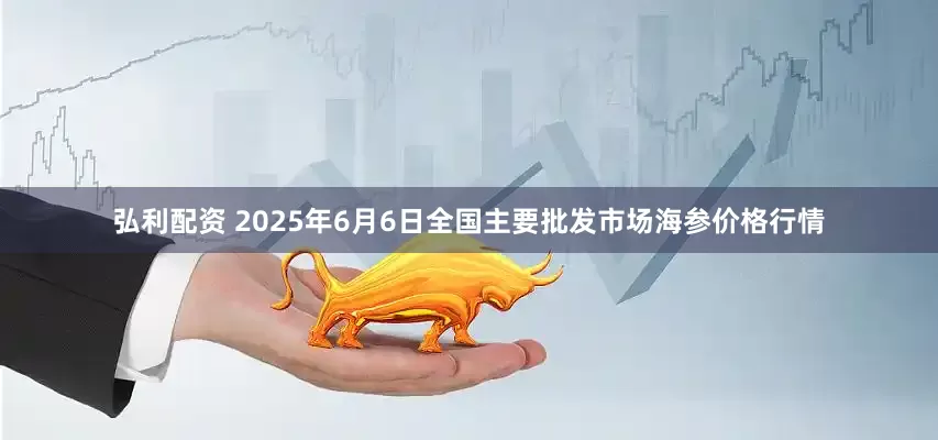 弘利配资 2025年6月6日全国主要批发市场海参价格行情