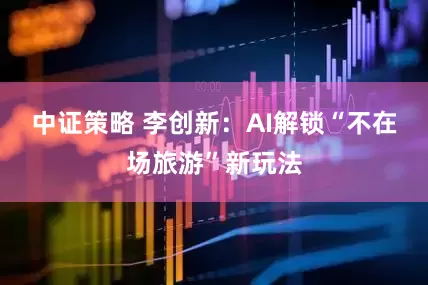中证策略 李创新：AI解锁“不在场旅游”新玩法