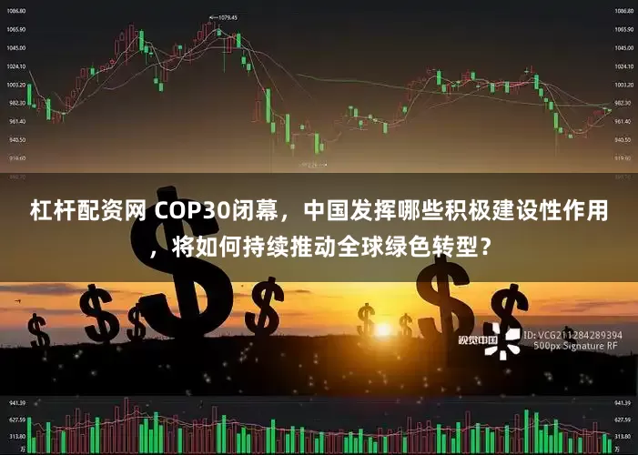 杠杆配资网 COP30闭幕，中国发挥哪些积极建设性作用，将如何持续推动全球绿色转型？