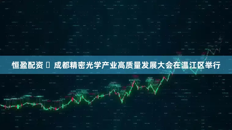恒盈配资 ​成都精密光学产业高质量发展大会在温江区举行