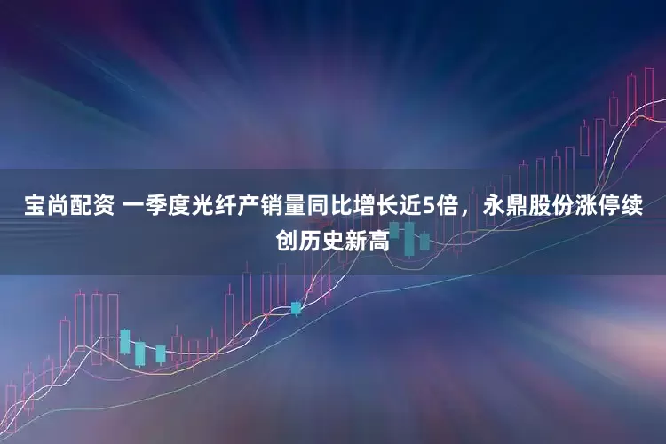 宝尚配资 一季度光纤产销量同比增长近5倍，永鼎股份涨停续创历史新高