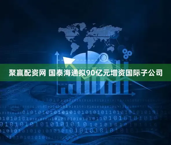 聚赢配资网 国泰海通拟90亿元增资国际子公司